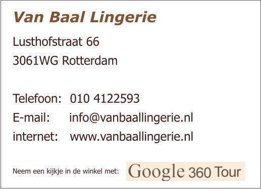 Van Baal Lingerie Lusthofstraat 66  3061WG Rotterdam   Telefoon:  	010 4122593 E-mail:     info@vanbaallingerie.nl  internet: 	www.vanbaallingerie.nl   Neem een kijkje in de winkel met: